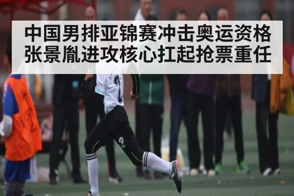 中国男排亚锦赛冲击奥运资格 张景胤进攻核心扛起抢票重任